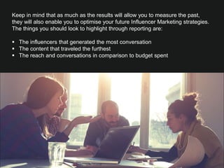 Keep in mind that as much as the results will allow you to measure the past,
they will also enable you to optimise your future Influencer Marketing strategies.
The things you should look to highlight through reporting are:
 
§  The influencers that generated the most conversation
§  The content that traveled the furthest 
§  The reach and conversations in comparison to budget spent 
 
What could we put here?
 