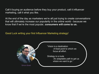 Call it buying an audience before they buy your product, call it influencer
marketing, call it what you like. 

At the end of the day as marketers we’re all just trying to create conversations
that will ultimately increase our popularity in the online world - because we know
that if we’re the most popular, consumers will come to us.


Good Luck writing your ﬁrst Influencer Marketing strategy! 
Simon Sinek
 