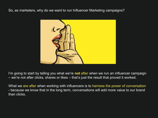 So, as marketers, why do we want to run Influencer Marketing campaigns?














I’m going to start by telling you what we’re not after when we run an influencer campaign
– we’re not after clicks, shares or likes – that’s just the result that proved it worked.

What we are after when working with influencers is to harness the power of conversation -
because we know that in the long term, conversations will add more value to our brand
than clicks.
 
 
 