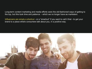 Long-term content marketing and media efforts were the old-fashioned ways of getting to
the top, but this took time and patience - which we no longer have as marketers.

Influencers are simply a shortcut - or a “smartcut” if you want to call it that - to get your
brand to a place where consumers talk about you, in a positive way.

 