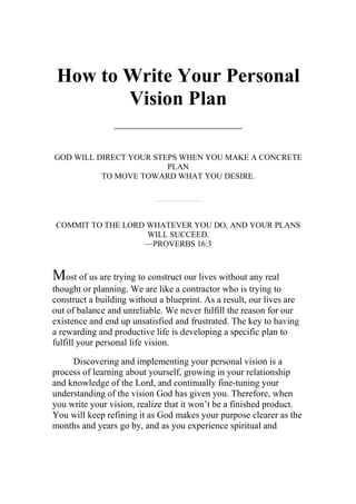 How to Write Your Personal
        Vision Plan

GOD WILL DIRECT YOUR STEPS WHEN YOU MAKE A CONCRETE
                        PLAN
          TO MOVE TOWARD WHAT YOU DESIRE.




COMMIT TO THE LORD WHATEVER YOU DO, AND YOUR PLANS
                   WILL SUCCEED.
                  —PROVERBS 16:3



Most of us are trying to construct our lives without any real
thought or planning. We are like a contractor who is trying to
construct a building without a blueprint. As a result, our lives are
out of balance and unreliable. We never fulfill the reason for our
existence and end up unsatisfied and frustrated. The key to having
a rewarding and productive life is developing a specific plan to
fulfill your personal life vision.

     Discovering and implementing your personal vision is a
process of learning about yourself, growing in your relationship
and knowledge of the Lord, and continually fine-tuning your
understanding of the vision God has given you. Therefore, when
you write your vision, realize that it won’t be a finished product.
You will keep refining it as God makes your purpose clearer as the
months and years go by, and as you experience spiritual and
 