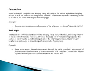 Comparison
If the radiologist compared the imaging study with any of the patient’s previous imaging
studies, it will list them in the comparison section. Comparisons are most commonly made
to exams of the same body region and study type.
Example:
 Comparison is made to an ultrasound of the abdomen performed August 24, 2013.
Technique
The technique section describes how the imaging study was performed, including whether
or not a contrast material was used. Because it is used for documentation purposes, this
section is not typically useful for the patient or the referring physician. It can be very
helpful to a radiologist to direct the performance of a future exam.
Example:
 5 mm axial images from the lung bases through the pubic symphysis were acquired
following the administration of intravenous and oral contrast. Coronal and Sagittal
reformatted images were constructed from the source data.
 