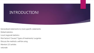 INTRODUCTION!
Generalized statements to more specific statements
Global statistics
Local /regional statistics
Risk factors? Causes? Types of treatments/ surgeries
Discuss the method u will be using
Mention 2/3 articles
rationale
 