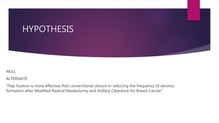 HYPOTHESIS
NULL
ALTERNATE
“Flap fixation is more effective that conventional closure in reducing the frequency of seroma
formation after Modified Radical Mastectomy and Axillary Clearance for Breast Cancer”
 