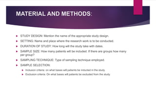 MATERIAL AND METHODS:
 STUDY DESIGN: Mention the name of the appropriate study design.
 SETTING: Name and place where the research work is to be conducted.
 DURATION OF STUDY: How long will the study take with dates.
 SAMPLE SIZE: How many patients will be included. If there are groups how many
per group?
 SAMPLING TECHNIQUE: Type of sampling technique employed.
 SAMPLE SELECTION:
 Inclusion criteria: on what bases will patients be inducted in the study.
 Exclusion criteria: On what bases will patients be excluded from the study.
 