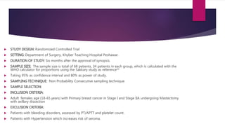  STUDY DESIGN: Randomized Controlled Trial
 SETTING: Department of Surgery, Khyber Teaching Hospital Peshawar.
 DURATION OF STUDY: Six months after the approval of synopsis.
 SAMPLE SIZE: The sample size is total of 68 patients, 34 patients in each group, which is calculated with the
WHO calculator for proportions using the Sakkary study as reference11
 Taking 95% as confidence interval and 80% as power of study.
 SAMPLING TECHNIQUE: Non Probability Consecutive sampling technique.
 SAMPLE SELECTION:
 INCLUSION CRITERIA:
 Adult females age (18-65 years) with Primary breast cancer in Stage I and Stage IIA undergoing Mastectomy
with axillary dissection
 EXCLUSION CRITERIA:
 Patients with bleeding disorders, assessed by PT/APTT and platelet count.
 Patients with Hypertension which increases risk of seroma.
 