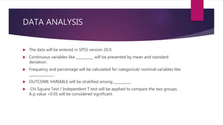 DATA ANALYSIS
 The data will be entered in SPSS version 20.0.
 Continuous variables like __________ will be presented by mean and standard
deviation.
 Frequency and percentage will be calculated for categorical/ nominal variables like
______________.
 OUTCOME VARIABLE will be stratified among __________
 Chi Square Test / Independent T test will be applied to compare the two groups.
A p value <0.05 will be considered significant.
 