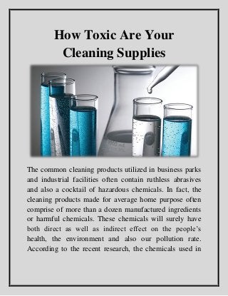 How Toxic Are Your
Cleaning Supplies
The common cleaning products utilized in business parks
and industrial facilities often contain ruthless abrasives
and also a cocktail of hazardous chemicals. In fact, the
cleaning products made for average home purpose often
comprise of more than a dozen manufactured ingredients
or harmful chemicals. These chemicals will surely have
both direct as well as indirect effect on the people’s
health, the environment and also our pollution rate.
According to the recent research, the chemicals used in
 