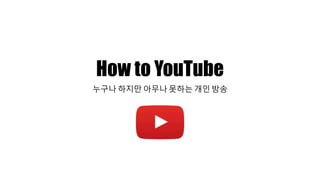 How to YouTube
누구나 하지만 아무나 못하는 개인 방송
 