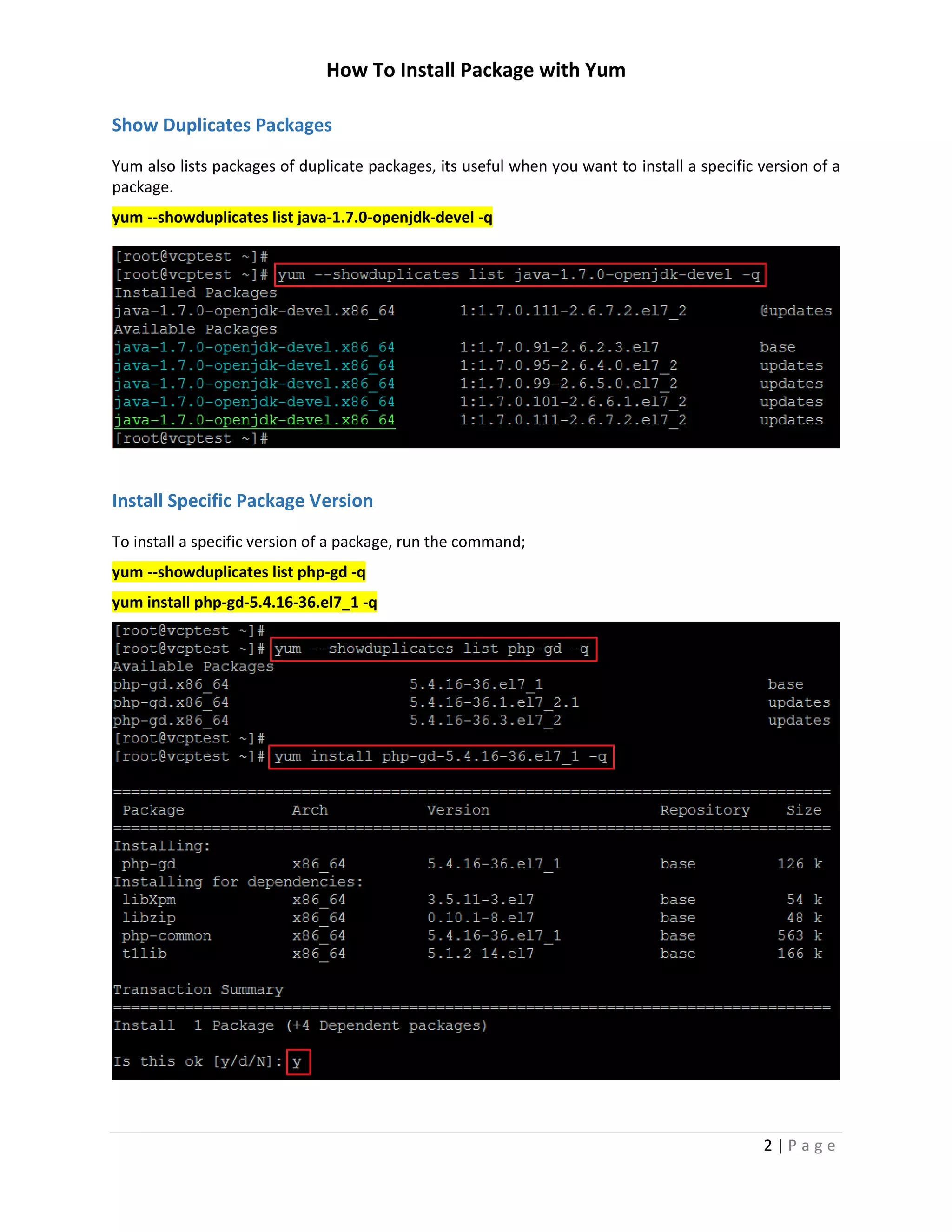 How To Install Package with Yum
2 | P a g e
Show Duplicates Packages
Yum also lists packages of duplicate packages, its useful when you want to install a specific version of a
package.
yum --showduplicates list java-1.7.0-openjdk-devel -q
Install Specific Package Version
To install a specific version of a package, run the command;
yum --showduplicates list php-gd -q
yum install php-gd-5.4.16-36.el7_1 -q
 