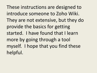 These instructions are designed to introduce someone to Zoho Wiki.  They are not extensive, but they do provide the basics for getting started.  I have found that I learn more by going through a tool myself.  I hope that you find these helpful.   