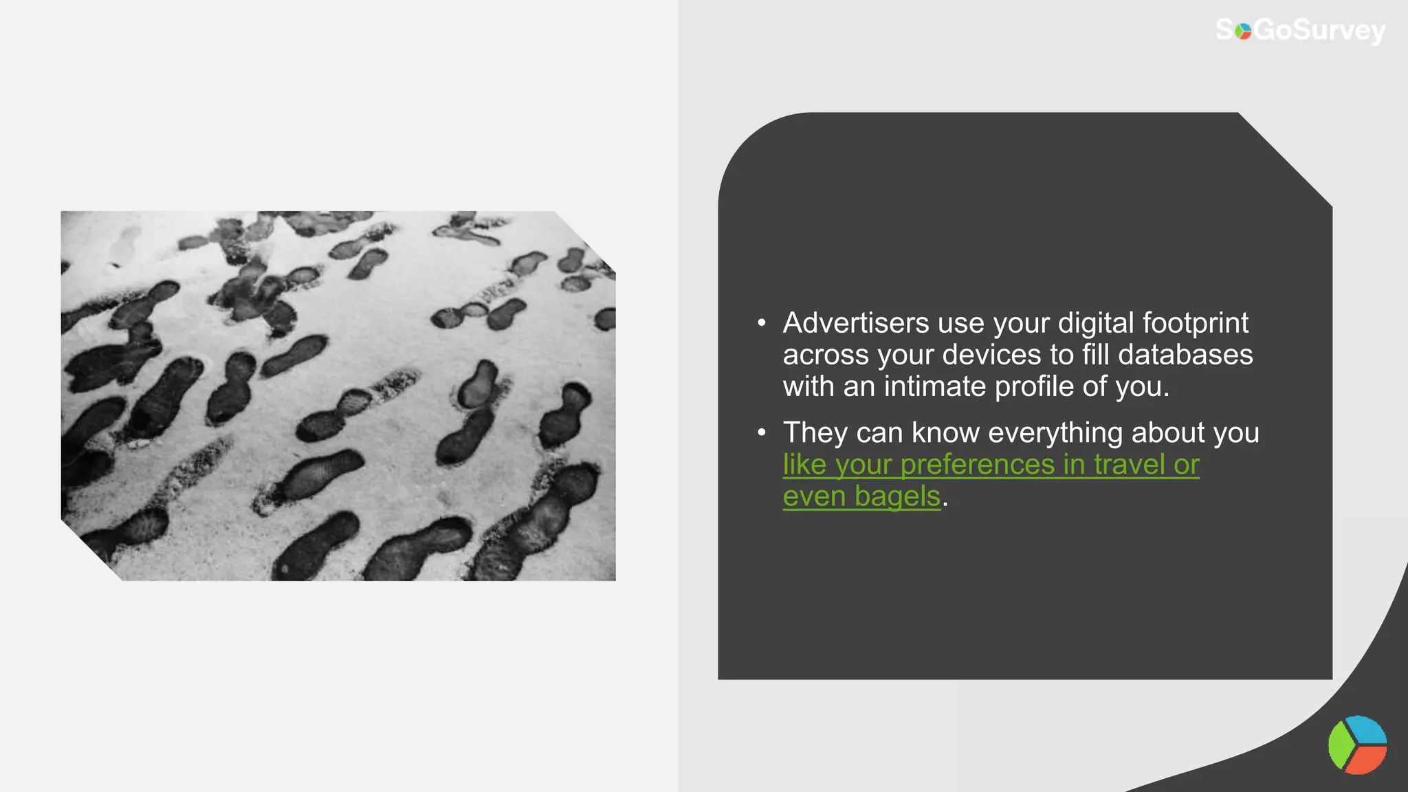 • Advertisers use your digital footprint
across your devices to fill databases
with an intimate profile of you.
• They can know everything about you
like your preferences in travel or
even bagels.
 