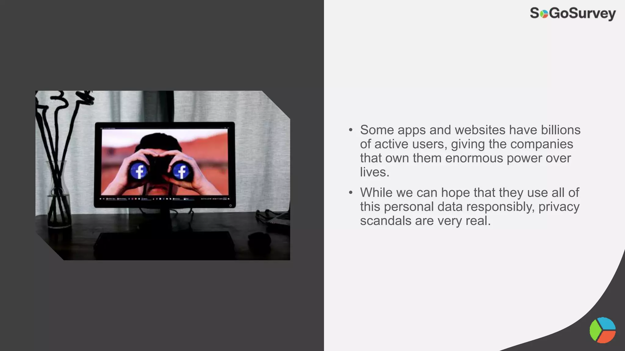 • Some apps and websites have billions
of active users, giving the companies
that own them enormous power over
lives.
• While we can hope that they use all of
this personal data responsibly, privacy
scandals are very real.
 