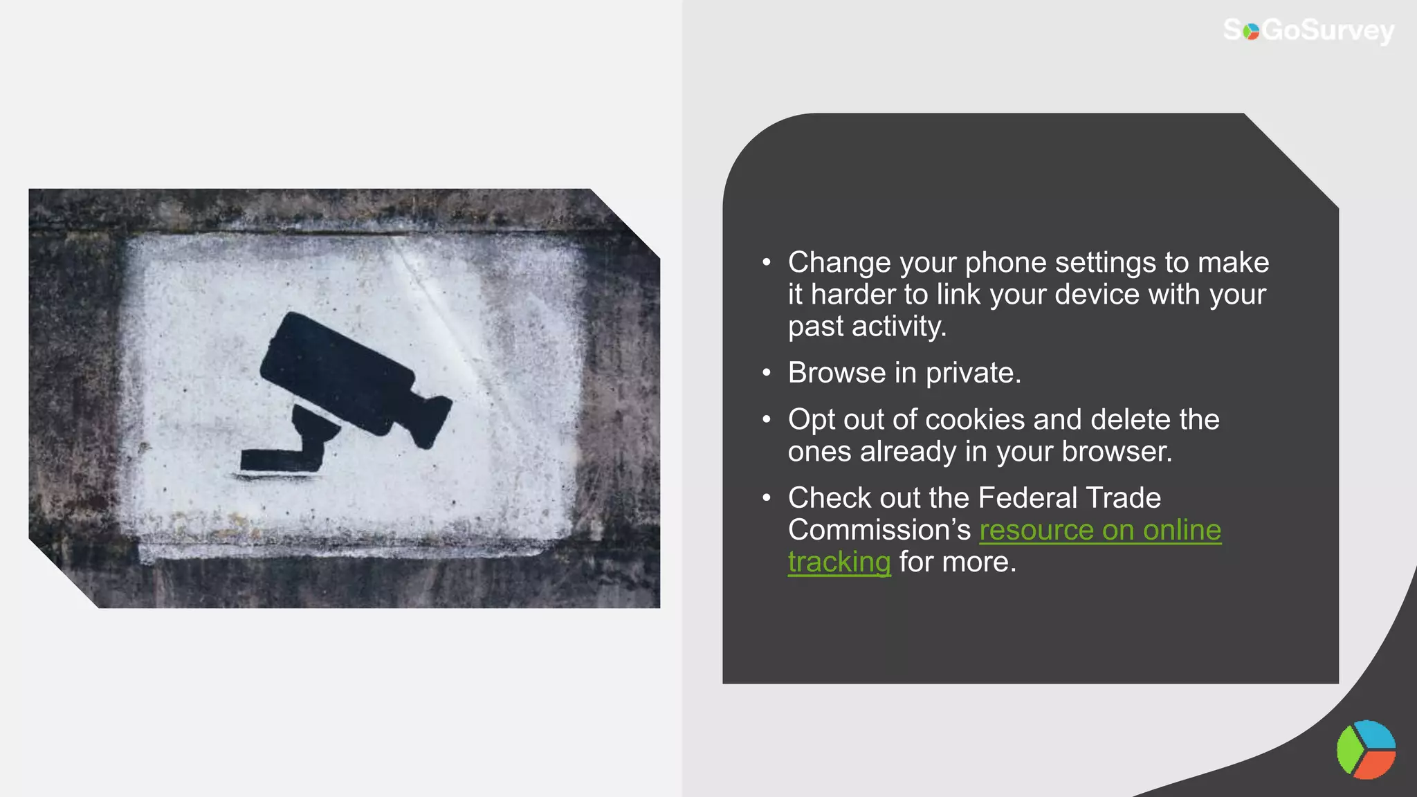 • Change your phone settings to make
it harder to link your device with your
past activity.
• Browse in private.
• Opt out of cookies and delete the
ones already in your browser.
• Check out the Federal Trade
Commission’s resource on online
tracking for more.
 