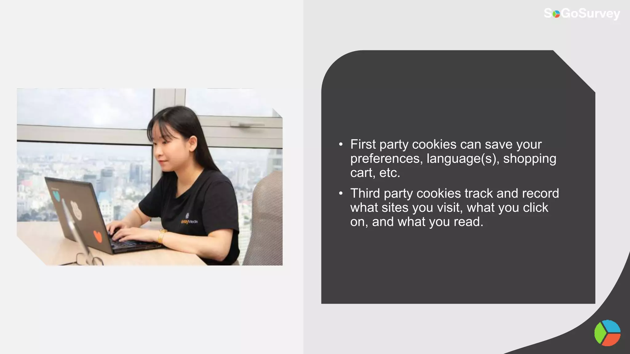 • First party cookies can save your
preferences, language(s), shopping
cart, etc.
• Third party cookies track and record
what sites you visit, what you click
on, and what you read.
 