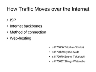 How Traffic Moves over the Internet
●   ISP
●   Internet backbones
●   Method of connection
●   Web-hosting

                           ●   s1170066 Takahiro Shinkai
                           ●   s1170069 Ryohei Suda
                           ●   s1170070 Syuhei Takahashi
                           ●   s1170087 Shingo Watanabe
 