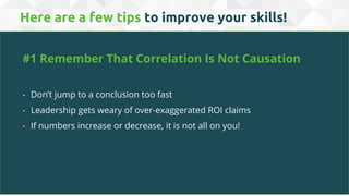 Here are a few tips to improve your skills!
#1 Remember That Correlation Is Not Causation
- Don’t jump to a conclusion too fast
- Leadership gets weary of over-exaggerated ROI claims
- If numbers increase or decrease, it is not all on you!
 