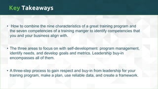 Key Takeaways
• How to combine the nine characteristics of a great training program and
the seven competencies of a training manger to identify competencies that
you and your business align with.
• The three areas to focus on with self-development: program management,
identify needs, and develop goals and metrics. Leadership buy-in
encompasses all of them.
• A three-step process to gain respect and buy-in from leadership for your
training program, make a plan, use reliable data, and create a framework.
 