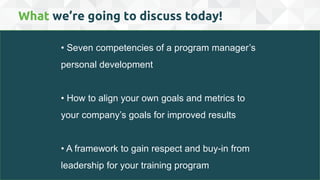 • Seven competencies of a program manager’s
personal development
• How to align your own goals and metrics to
your company’s goals for improved results
• A framework to gain respect and buy-in from
leadership for your training program
What we’re going to discuss today!
 