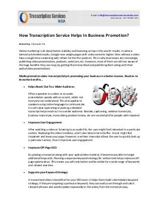 Email: info@transcriptionservicesindia.com Voice (India): +91-794-000-3251 
How Transcription Service Helps In Business Promotion? 
Posted by: Champak Pol 
Online marketing is all about better visibility and featuring on top in the search results. In what is termed as blended results, Google now weighs pages with video contents higher. Sites without a video have a tough time contesting with others for the first position. This is why businesses are increasingly publishing video presentations, podcasts, webinars, etc. However, most of them are still not aware of the huge benefits they can reap, by getting files transcribed and publishing them along with their audio/video presentations. 
Media promotion video transcripts help in promoting your business in a better manner. Read on to 
know the benefits… 
 Helps Reach Out To a Wider Audience: 
Often a speaker in a video or an audio presentation speaks with an accent, which not everyone can understand. This also applies to speakers using native language to communicate. In such cases captioning or posting a detailed transcript helps reach out to a wider audience. Besides, captioning, webinar transcripts, business transcripts, transcribing product review, etc are very helpful for people with impaired 
 Improves User Engagement: 
After watching a video or listening to an audio file, the user might feel interested in a particular section. Replaying the video is tedious, and it also takes time to buffer. A user might feel impatient and leave your page. However, a written transcript allows the user to quickly look up a particular section, thus it improves user engagement. 
 Improves Off-Page SEO: 
By posting a transcript along with your audio/video material, it becomes possible to target additional keywords. Planning a separate keyword strategy for written text helps improves off- page optimization. This means you will rank better and be visible for a wide range of keywords and related searches. 
 Supports your Keyword Strategy: 
A transcribed video is beneficial for your SEO team. It helps them build a formidable keyword strategy. If they are targeting a particular keyword, they can easily scan through and catch relevant phrases and words spoken repeatedly in the video, from the transcript copy.  
