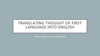 TRANSLATING THOUGHT OF FIRST
LANGUAGE INTO ENGLISH
When English is second language
 