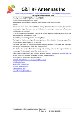 C&T RF Antennas Inc
https://ctrfantennasinc.com/ https://lcantennas.com/ http://www.ctrfantennas.com/
coco@ctrfantennasinc.com
Please Contact us for more information, thank you.
 Coco Lu (+86)13412239096
Standing wave ratio (VSWR) / Return loss (RL) / S11
RL=10lg (incident power/reflected power)
Standing wave ratio VSWR=(1+ reflection coefficient)/ (1- reflection coefficient)
RL=-S11
The value of return loss is between 0dB and infinity. The smaller the return loss is, the worse the
matching; the larger the return loss is, the better the matching. 0 means total reflection and
infinity means perfect match.
It can also be seen that the range of VSWR=1~∞, and the larger the value of VSWR, it means that
the connection at the joint is not good.
Transmitting and receiving antenna frequency Range
The length of the transmitting and receiving antenna determines the frequency range of the
electromagnetic wave received by the antenna.
The longer the length of the transmitting and receiving antenna is, the lower and the lowest
frequency of electromagnetic waves that can be received.
The shorter the length of the transmitting and receiving antenna, the higher the lowest
frequency of electromagnetic waves that can be received.
If you have any transmitting and receiving antenna question, please read our ANTENNA FAQ
section, if you still cannot get the answer you need, please contact us.
You may also be interested in the below articles.
2.4GHz/5.8GHz WiFi Antenna Principle And Parameters
5G Millimeter Wave
Secrets of RF Circuit Design
RF Circuit Design Tutorial
Antenna Design Wifi
About Wi-Fi, You Did Not Know
 