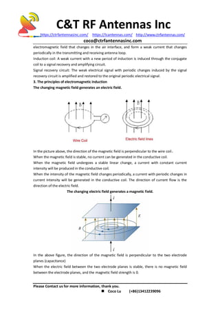 C&T RF Antennas Inc
https://ctrfantennasinc.com/ https://lcantennas.com/ http://www.ctrfantennas.com/
coco@ctrfantennasinc.com
Please Contact us for more information, thank you.
 Coco Lu (+86)13412239096
electromagnetic field that changes in the air interface, and form a weak current that changes
periodically in the transmitting and receiving antenna loop.
Induction coil: A weak current with a new period of induction is induced through the conjugate
coil to a signal recovery and amplifying circuit.
Signal recovery circuit: The weak electrical signal with periodic changes induced by the signal
recovery circuit is amplified and restored to the original periodic electrical signal.
3. The principles of electromagnetic induction
The changing magnetic field generates an electric field.
In the picture above, the direction of the magnetic field is perpendicular to the wire coil。
When the magnetic field is stable, no current can be generated in the conductive coil.
When the magnetic field undergoes a stable linear change, a current with constant current
intensity will be produced in the conductive coil.
When the intensity of the magnetic field changes periodically, a current with periodic changes in
current intensity will be generated in the conductive coil. The direction of current flow is the
direction of the electric field.
The changing electric field generates a magnetic field.
In the above figure, the direction of the magnetic field is perpendicular to the two electrode
planes (capacitance)
When the electric field between the two electrode planes is stable, there is no magnetic field
between the electrode planes, and the magnetic field strength is 0.
 
