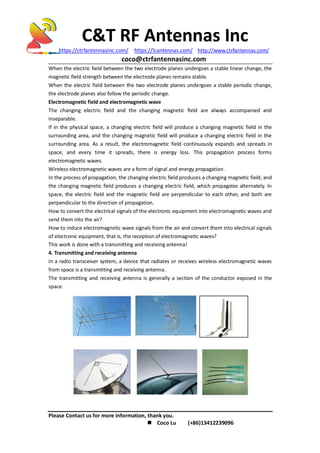 C&T RF Antennas Inc
https://ctrfantennasinc.com/ https://lcantennas.com/ http://www.ctrfantennas.com/
coco@ctrfantennasinc.com
Please Contact us for more information, thank you.
 Coco Lu (+86)13412239096
When the electric field between the two electrode planes undergoes a stable linear change, the
magnetic field strength between the electrode planes remains stable.
When the electric field between the two electrode planes undergoes a stable periodic change,
the electrode planes also follow the periodic change.
Electromagnetic field and electromagnetic wave
The changing electric field and the changing magnetic field are always accompanied and
inseparable.
If in the physical space, a changing electric field will produce a changing magnetic field in the
surrounding area, and the changing magnetic field will produce a changing electric field in the
surrounding area. As a result, the electromagnetic field continuously expands and spreads in
space, and every time it spreads, there is energy loss. This propagation process forms
electromagnetic waves.
Wireless electromagnetic waves are a form of signal and energy propagation.
In the process of propagation, the changing electric field produces a changing magnetic field, and
the changing magnetic field produces a changing electric field, which propagates alternately. In
space, the electric field and the magnetic field are perpendicular to each other, and both are
perpendicular to the direction of propagation.
How to convert the electrical signals of the electronic equipment into electromagnetic waves and
send them into the air?
How to induce electromagnetic wave signals from the air and convert them into electrical signals
of electronic equipment, that is, the reception of electromagnetic waves?
This work is done with a transmitting and receiving antenna!
4. Transmitting and receiving antenna
In a radio transceiver system, a device that radiates or receives wireless electromagnetic waves
from space is a transmitting and receiving antenna.
The transmitting and receiving antenna is generally a section of the conductor exposed in the
space.
 
