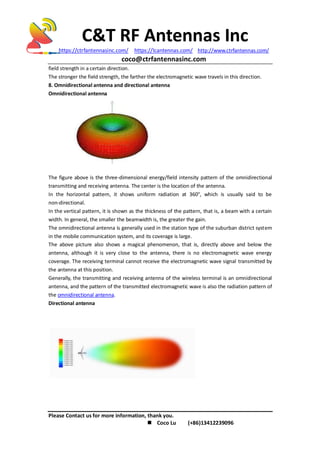 C&T RF Antennas Inc
https://ctrfantennasinc.com/ https://lcantennas.com/ http://www.ctrfantennas.com/
coco@ctrfantennasinc.com
Please Contact us for more information, thank you.
 Coco Lu (+86)13412239096
field strength in a certain direction.
The stronger the field strength, the farther the electromagnetic wave travels in this direction.
8. Omnidirectional antenna and directional antenna
Omnidirectional antenna
The figure above is the three-dimensional energy/field intensity pattern of the omnidirectional
transmitting and receiving antenna. The center is the location of the antenna.
In the horizontal pattern, it shows uniform radiation at 360°, which is usually said to be
non-directional.
In the vertical pattern, it is shown as the thickness of the pattern, that is, a beam with a certain
width. In general, the smaller the beamwidth is, the greater the gain.
The omnidirectional antenna is generally used in the station type of the suburban district system
in the mobile communication system, and its coverage is large.
The above picture also shows a magical phenomenon, that is, directly above and below the
antenna, although it is very close to the antenna, there is no electromagnetic wave energy
coverage. The receiving terminal cannot receive the electromagnetic wave signal transmitted by
the antenna at this position.
Generally, the transmitting and receiving antenna of the wireless terminal is an omnidirectional
antenna, and the pattern of the transmitted electromagnetic wave is also the radiation pattern of
the omnidirectional antenna.
Directional antenna
 