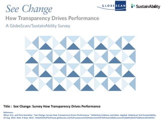 Title : See Change: Survey How Transparency Drives Performance
Reference :
Whan, Eric, and Chris Guenther. "See Change: Survey How Transparency Drives Performance." GlobeScan Evidence and Ideas. Applied. GlobeScan And SustainAbility,
25 Aug. 2014. Web. 9 Sept. 2014. <http%3A%2F%2Fwww.globescan.com%2Fcomponent%2Fedocman%2F%3Fview%3Ddocument%26id%3D167%26Itemid%3D591>
 