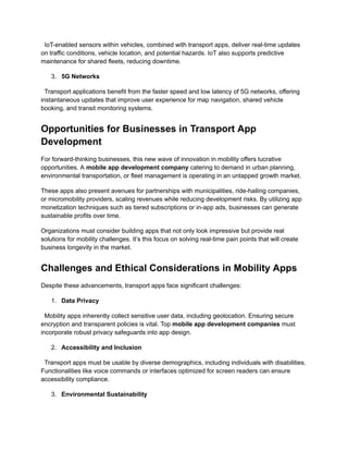 IoT-enabled sensors within vehicles, combined with transport apps, deliver real-time updates
on traffic conditions, vehicle location, and potential hazards. IoT also supports predictive
maintenance for shared fleets, reducing downtime.
3.​ 5G Networks
Transport applications benefit from the faster speed and low latency of 5G networks, offering
instantaneous updates that improve user experience for map navigation, shared vehicle
booking, and transit monitoring systems.
Opportunities for Businesses in Transport App
Development
For forward-thinking businesses, this new wave of innovation in mobility offers lucrative
opportunities. A mobile app development company catering to demand in urban planning,
environmental transportation, or fleet management is operating in an untapped growth market.
These apps also present avenues for partnerships with municipalities, ride-hailing companies,
or micromobility providers, scaling revenues while reducing development risks. By utilizing app
monetization techniques such as tiered subscriptions or in-app ads, businesses can generate
sustainable profits over time.
Organizations must consider building apps that not only look impressive but provide real
solutions for mobility challenges. It’s this focus on solving real-time pain points that will create
business longevity in the market.
Challenges and Ethical Considerations in Mobility Apps
Despite these advancements, transport apps face significant challenges:
1.​ Data Privacy
Mobility apps inherently collect sensitive user data, including geolocation. Ensuring secure
encryption and transparent policies is vital. Top mobile app development companies must
incorporate robust privacy safeguards into app design.
2.​ Accessibility and Inclusion
Transport apps must be usable by diverse demographics, including individuals with disabilities.
Functionalities like voice commands or interfaces optimized for screen readers can ensure
accessibility compliance.
3.​ Environmental Sustainability
 