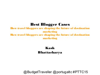 Best Blogger Cases
How travel bloggers are shaping the future of destination
marketing
How travel bloggers are shaping the future of destination
marketing
@BudgetTraveller @portugaltc #PTTC15
Kash
Bhattacharya
 