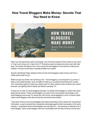 How Travel Bloggers Make Money: Secrets That
You Need to Know
When you are planning to start a travel blog, one of the first questions that comes to your mind
is "how much money can I make from it?" Everyone wants to make some extra cash with their
blog. This article will explore how much money the top bloggers in the world are making and
whether running a travel blog is actually possible as a career.
Sounds interesting? Keep reading to find out how travel bloggers make money and if it's a
viable career path for you.
Before we get any further, let me tell you this -- travel blogging is not everyone's cup of tea. It
takes a lot of determination, time and effort to build up a successful travel blog from scratch.
Your travel blog might not make you millions (and if it does, please email me about your secret
because I am getting tired of eating Top Ramen everyday :P.)
To give you an idea on travel blogging earnings, I've asked travel bloggers to share their travel
blog income reports. These travel bloggers run some of the most popular travel blogs in the
travel blogging community. For those who don't know, travel blogging is a form of travel media
where travel bloggers write about travel tips and share travel stories.
I have been told by some travel bloggers that these travel blog income reports are "proprietary"
information, a way to protect their competitive advantage against other businesses in the same
industry. I understand where travel bloggers are coming from -- not everyone is looking to be a
travel blogger. Some travel bloggers are even comfortable with the idea of being "anonymous"
 