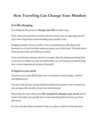 How Traveling Can Change Your Mindset
It is life changing
Traveling has the power to change your life in many ways.
First, when you use those vacation days for travel, you are opening yourself
up to new experiences and extending your comfort zone.
Stepping outside of your comfort zone is something we talk about a lot
because it is a vital tool that makes you grow as an individual. It breaks down
those barriers that are holding you back.
Once you let those barriers down or conquer them by doing something that
scares you or makes you feel uncomfortable, you are letting yourself develop
into a more experienced version of yourself.
It improves your mood
As soon as you step off the plane you're instantly excited, happy, carefree
and lighthearted.
You have left all your worries behind and become present in the moment as
you navigate the novelty of your new environment.
Removing the stress from your life completely changes your mood and in
order to do that, you usually have to do something that removes you from
the stress.
So why not take those vacations? Hop on a plane, and live in the moment.
 