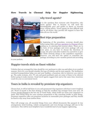How       Travels        in     Chennai         Help       for     Happier         Sightseeing

                                        why travel agents?
                                        It is the question that everyone asks themselves, why
                                        travel agents? This is because we will need the
                                        knowledgeable guys and guides to direct us towards
                                        never visiting places. Travel agents do that difficult task
                                        and by all means, they provide full support to have the
                                        rides all over the world.


                                        Best trips preparation
                                        By beginning of the procedure, everyone should plan
                                        before going rides and tour operators in Chennai always
                                        guiding us, in selecting best journey plans. These are in
                                        the form of tour packages and every package will cost
                                        some price, so you have to choose the directions of
                                        voyage, the price and other matters by yourselves or give
                                        the whole intricate things to the expedition organizers.
                                        However, you will have the option to customize the
                                        package according to your vacation period and according
to your pockets.


Happier travels stick on finest vehicles
Vehicles that are arranged for trips should be very pertinent to take you and others in so comfort
manner, first of it, you should consider the type of vehicles and its seat capacity. The facilitation
enriched transportation helps you and your buddies, a luxurious ride to wherever you wish to
go. The audio systems, ACs, TV sets and good pushback seats are some of them to be referred
before going to make journey. Good travel agents suggest best and at the same time, luxurious
coach for your so convenient travel.


Tours in India is revealed by premium trip organizers
Chosen best, it will be half done to you and paramount trip organizers selection is mere toughest
job. Word of mouth is the best strategy to find the excellent trip arranger from your area. Of
course, travels Chennai is the hot city of Tamil Nadu, which holds too many tour organizers in
itself. Thus hiring them for your vacation preparation is like searching needle in junk things.
Premium organizers offer you premium locations in reasonable price packages and they should
be fixed to stay away from useless firms.

They will arrange you, all essential things from your official documents like passport & visa
arrangement, hotel booking, vehicle arrangements and even foreign exchange add-ons to the
customers. This will be more helpful to have wonderful start of your happier sightseeing.
 