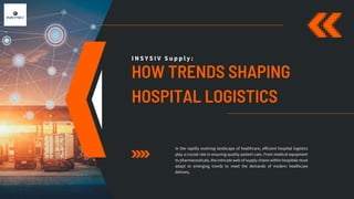 HOW TRENDS SHAPING
HOSPITAL LOGISTICS
I N S Y S I V S u p p l y :
In the rapidly evolving landscape of healthcare, efficient hospital logistics
play a crucial role in ensuring quality patient care. From medical equipment
to pharmaceuticals, the intricate web of supply chains within hospitals must
adapt to emerging trends to meet the demands of modern healthcare
delivery.
 