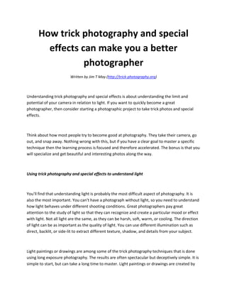 How trick photography and special
        effects can make you a better
                 photographer
                         Written by Jim T May (http://trick-photography.org)



Understanding trick photography and special effects is about understanding the limit and
potential of your camera in relation to light. If you want to quickly become a great
photographer, then consider starting a photographic project to take trick photos and special
effects.



Think about how most people try to become good at photography. They take their camera, go
out, and snap away. Nothing wrong with this, but if you have a clear goal to master a specific
technique then the learning process is focused and therefore accelerated. The bonus is that you
will specialize and get beautiful and interesting photos along the way.



Using trick photography and special effects to understand light



You'll find that understanding light is probably the most difficult aspect of photography. It is
also the most important. You can't have a photograph without light, so you need to understand
how light behaves under different shooting conditions. Great photographers pay great
attention to the study of light so that they can recognize and create a particular mood or effect
with light. Not all light are the same, as they can be harsh, soft, warm, or cooling. The direction
of light can be as important as the quality of light. You can use different illumination such as
direct, backlit, or side-lit to extract different texture, shadow, and details from your subject.



Light paintings or drawings are among some of the trick photography techniques that is done
using long exposure photography. The results are often spectacular but deceptively simple. It is
simple to start, but can take a long time to master. Light paintings or drawings are created by
 