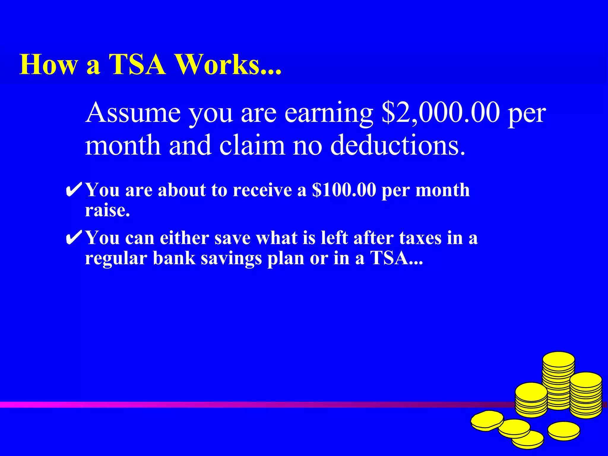 How a TSA Works... You are about to receive a $100.00 per month raise. You can either save what is left after taxes in a regular bank savings plan or in a TSA... Assume you are earning $2,000.00 per month and claim no deductions. 