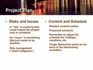 Project Plan
• Risks and Issues
A “risk” is anything that
could impact the project
cost or schedule.
An “issue” is something
that just needs to be
decided.
Risk management
(“shark mitigation”)
• Content and Schedule
Detailed content outline
Proposed schedule
Remember to adjust the
schedule for holidays,
vacations, etc.
Triage (Determine what can be
done in the time/money
available.)
 