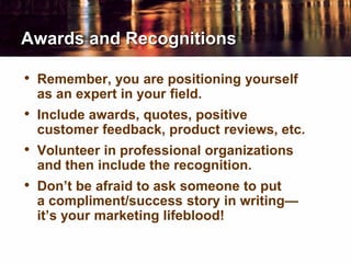Awards and Recognitions
• Remember, you are positioning yourself
as an expert in your field.
• Include awards, quotes, positive
customer feedback, product reviews, etc.
• Volunteer in professional organizations
and then include the recognition.
• Don’t be afraid to ask someone to put
a compliment/success story in writing—
it’s your marketing lifeblood!
 