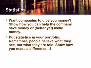 Statistics
• Want companies to give you money?
Show how you can help the company
save money or (better yet) make
money.
• Put statistics in your portfolio.
Remember, people believe what they
see, not what they are told. Show how
you made a difference…!
 