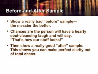 Before-and-After Sample
• Show a really bad “before” sample—
the messier the better.
• Chances are the person will have a hearty
soul-cleansing laugh and will say,
“That’s how our stuff looks!”
• Then show a really good “after” sample.
This shows you can make perfect clarity out
of total chaos.
 