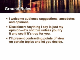 Ground Rules
• I welcome audience suggestions, anecdotes
and opinions.
• Disclaimer: Anything I say is just my
opinion—it’s not true unless you try
it and see if it’s true for you.
• I’ll present contrasting points of view
on certain topics and let you decide.
 