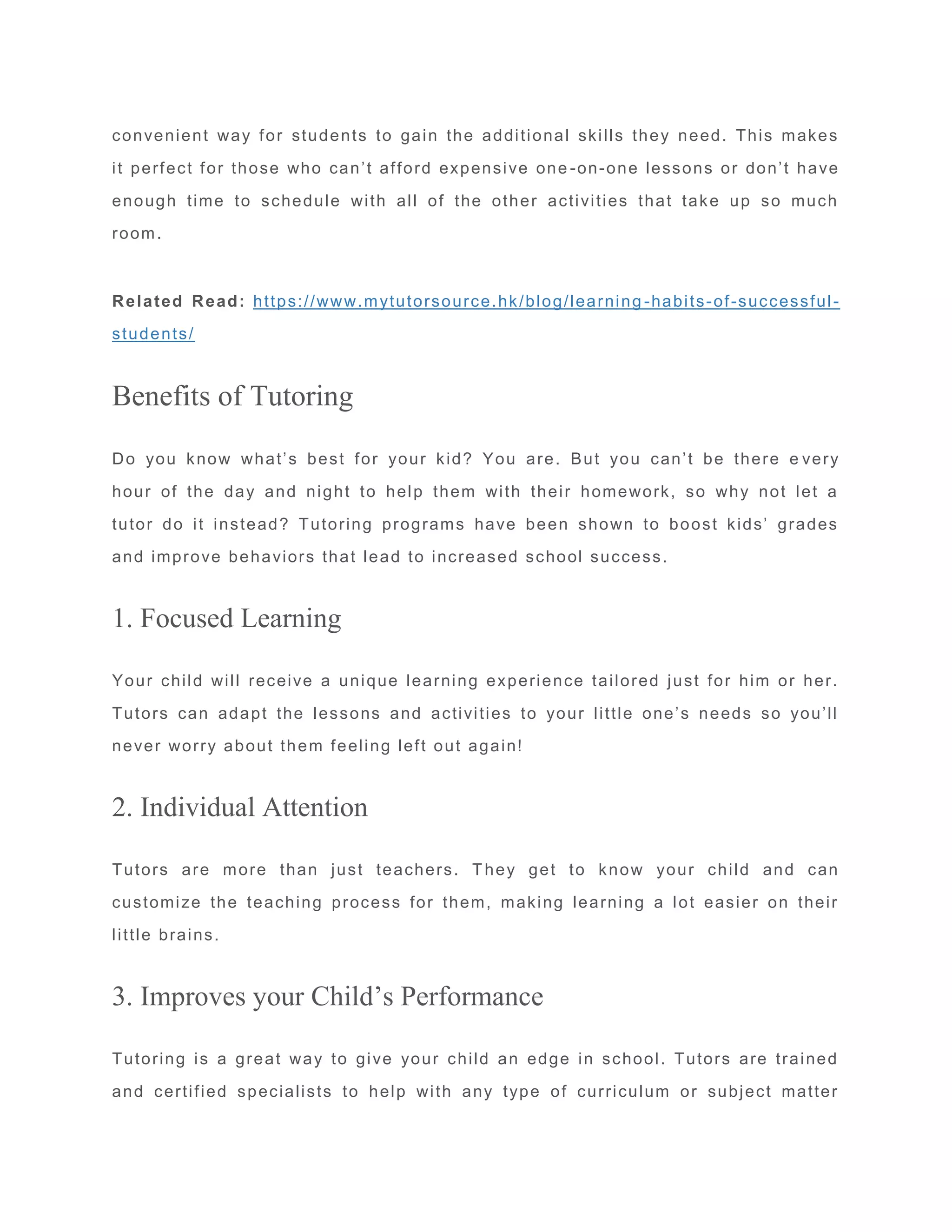convenient way for students to gain the additional skills they need. This makes
it perfect for those who can’t afford expensive one -on-one lessons or don’t have
enough time to schedule with all of the other activities that take up so much
room.
Related Read: https://www.mytutorsource.hk/blog/learning -habits-of-successful-
students/
Benefits of Tutoring
Do you know what’s best for your kid? You are. But you can’t be there e very
hour of the day and night to help them with their homework, so why not let a
tutor do it instead? Tutoring programs have been shown to boost kids’ grades
and improve behaviors that lead to increased school success.
1. Focused Learning
Your child will receive a unique learning experience tailored just for him or her.
Tutors can adapt the lessons and activities to your little one’s needs so you’ll
never worry about them feeling left out again!
2. Individual Attention
Tutors are more than just teachers. They get to know your child and can
customize the teaching process for them, making learning a lot easier on their
little brains.
3. Improves your Child’s Performance
Tutoring is a great way to give your child an edge in school. Tutors are trained
and certified specialists to help with any type of curriculum or subject matter
 
