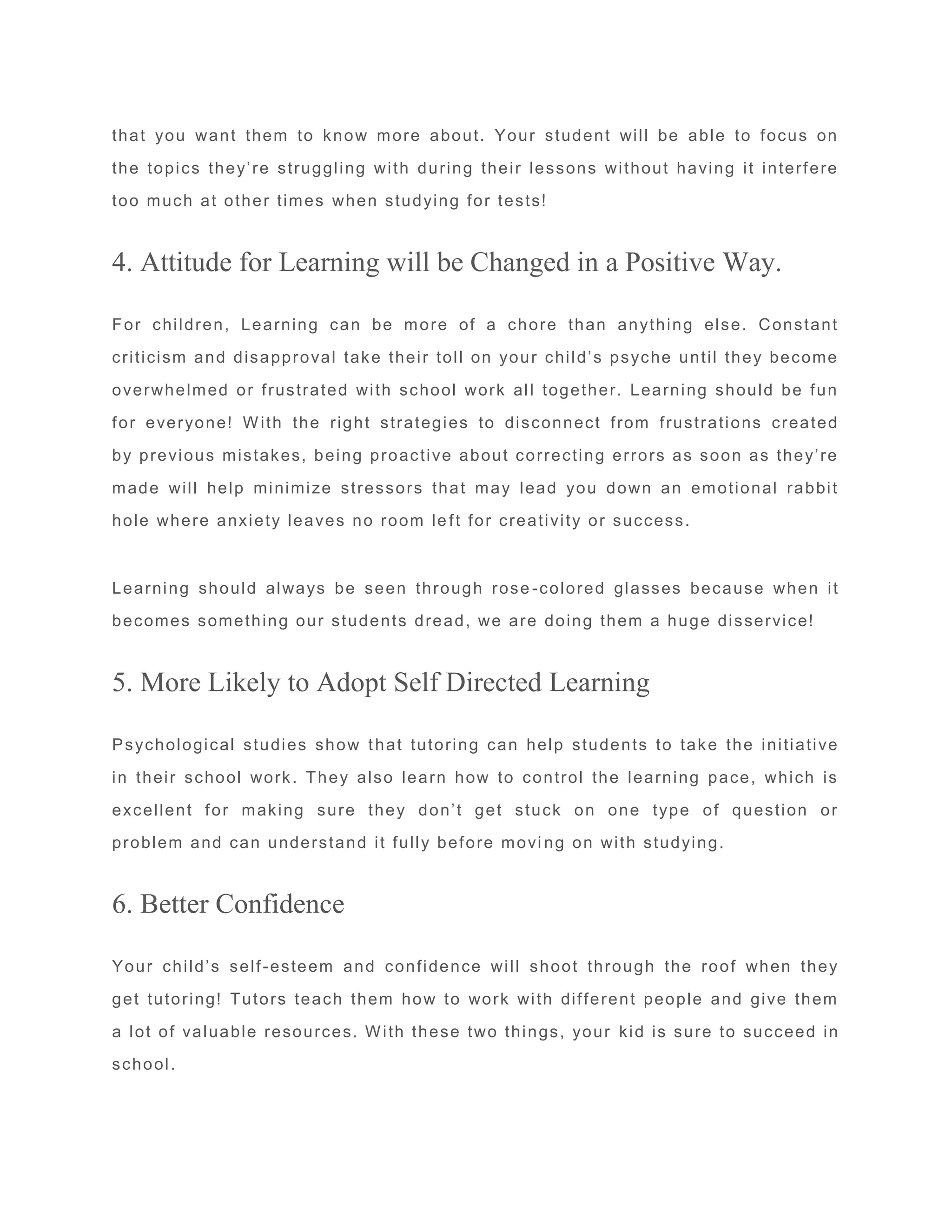 that you want them to know more about. Your student will be able to focus on
the topics they’re struggling with during their lessons without having it interfere
too much at other times when studying for tests!
4. Attitude for Learning will be Changed in a Positive Way.
For children, Learning can be more of a chore than anything else. Constant
criticism and disapproval take their toll on your child’s psyche until they become
overwhelmed or frustrated with school work all together. Learning should be fun
for everyone! With the right strategies to disconnect from frustrations created
by previous mistakes, being proactive about correcting errors as soon as they’re
made will help minimize stressors that may lead you down an emotional rabbit
hole where anxiety leaves no room le ft for creativity or success.
Learning should always be seen through rose -colored glasses because when it
becomes something our students dread, we are doing them a huge disservice!
5. More Likely to Adopt Self Directed Learning
Psychological studies show that tutoring can help students to take the initiative
in their school work. They also learn how to control the learning pace, which is
excellent for making sure they don’t get stuck on one type of question or
problem and can understand it fully before movi ng on with studying.
6. Better Confidence
Your child’s self-esteem and confidence will shoot through the roof when they
get tutoring! Tutors teach them how to work with different people and give them
a lot of valuable resources. With these two things, your kid is sure to succeed in
school.
 