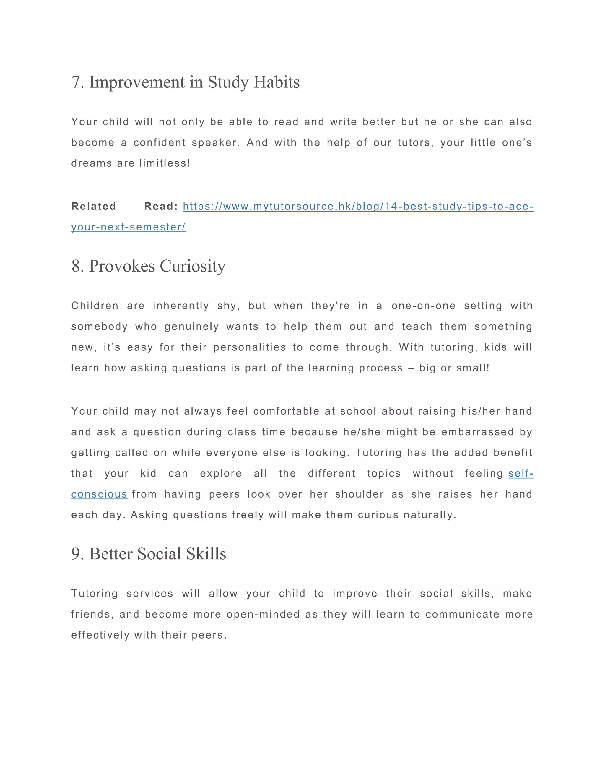 7. Improvement in Study Habits
Your child will not only be able to read and write better but he or she can also
become a confident speaker. And with the help of our tutors, your little one’s
dreams are limitless!
Related Read: https://www.mytutorsource.hk/blog/14 -best-study-tips-to-ace-
your-next-semester/
8. Provokes Curiosity
Children are inherently shy, but when they’re in a one-on-one setting with
somebody who genuinely wants to help them out and teach them something
new, it’s easy for their personalities to come through. With tutoring, kids will
learn how asking questions is part of the learning process – big or small!
Your child may not always feel comfortable at school about raising his/her hand
and ask a question during class time because he/she might be embarrassed by
getting called on while everyone else is looking. Tutoring has the added benefit
that your kid can explore all the different topics without feeling self-
conscious from having peers look over her shoulder as she raises her hand
each day. Asking questions freely will make them curious naturally.
9. Better Social Skills
Tutoring services will allow your child to improve their social skills, make
friends, and become more open-minded as they will learn to communicate mo re
effectively with their peers.
 