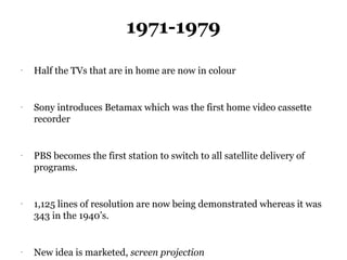 1971-1979
-
    Half the TVs that are in home are now in colour


-
    Sony introduces Betamax which was the first home video cassette
    recorder


-
    PBS becomes the first station to switch to all satellite delivery of
    programs.


-
    1,125 lines of resolution are now being demonstrated whereas it was
    343 in the 1940’s.


-
    New idea is marketed, screen projection
 