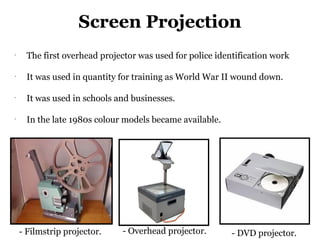 Screen Projection
-
      The first overhead projector was used for police identification work

-
      It was used in quantity for training as World War II wound down.

-
      It was used in schools and businesses.

-
      In the late 1980s colour models became available.




    - Filmstrip projector.    - Overhead projector.        - DVD projector.
 