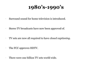 1980’s-1990’s
-
    Surround sound for home television is introduced.


-
    Stereo TV broadcasts have now been approved of.


-
    TV sets are now all required to have closed captioning.


-
    The FCC approves HDTV.


-
    There were one billion TV sets world wide.
 