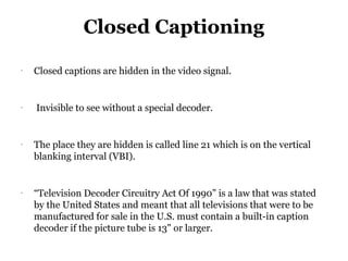 Closed Captioning
-
    Closed captions are hidden in the video signal.


-
    Invisible to see without a special decoder.


-
    The place they are hidden is called line 21 which is on the vertical
    blanking interval (VBI).


-
    “Television Decoder Circuitry Act Of 1990” is a law that was stated
    by the United States and meant that all televisions that were to be
    manufactured for sale in the U.S. must contain a built-in caption
    decoder if the picture tube is 13" or larger.
 